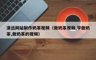敦煌清远网站制作奶茶视频（做奶茶视频,学做奶茶,做奶茶的视频）