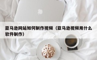敦煌亚马逊网站如何制作视频（亚马逊视频用什么软件制作）